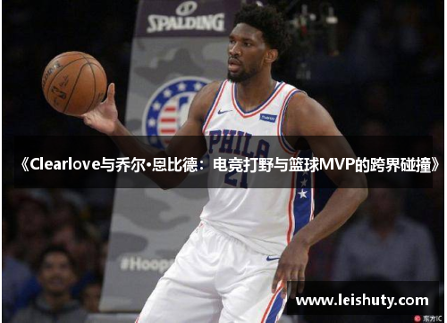 《Clearlove与乔尔·恩比德：电竞打野与篮球MVP的跨界碰撞》