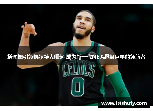 塔图姆引领凯尔特人崛起 成为新一代NBA超级巨星的领航者