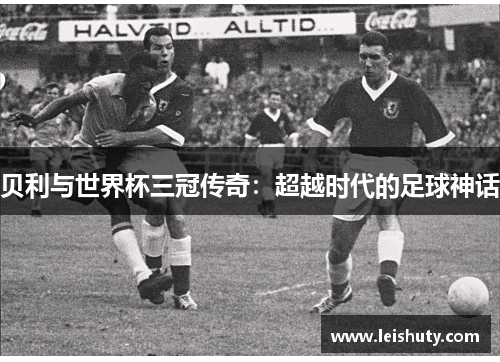 贝利与世界杯三冠传奇：超越时代的足球神话