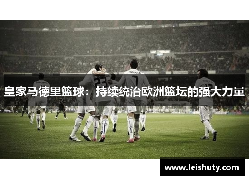 皇家马德里篮球：持续统治欧洲篮坛的强大力量