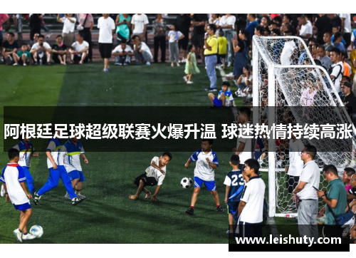 阿根廷足球超级联赛火爆升温 球迷热情持续高涨