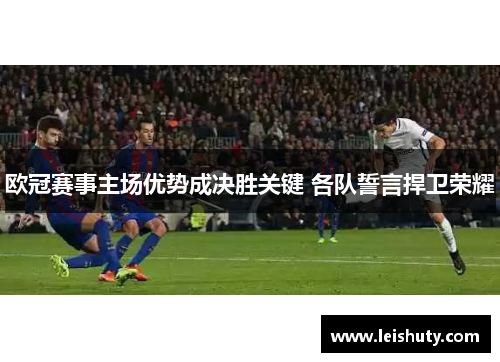 欧冠赛事主场优势成决胜关键 各队誓言捍卫荣耀