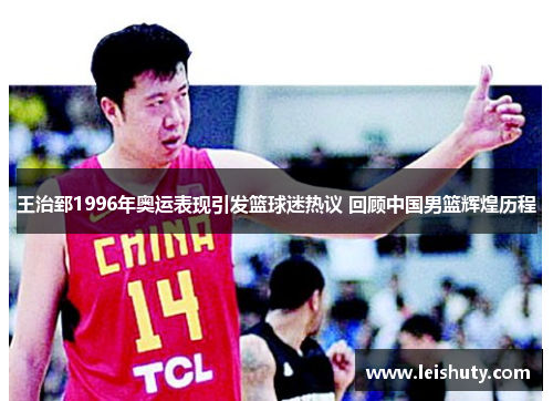王治郅1996年奥运表现引发篮球迷热议 回顾中国男篮辉煌历程